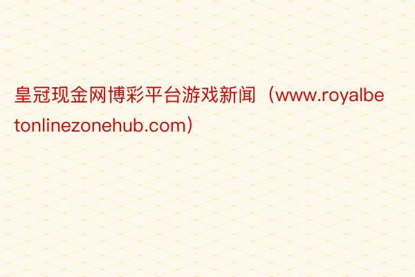 皇冠现金网博彩平台游戏新闻（www.royalbetonlinezonehub.com）