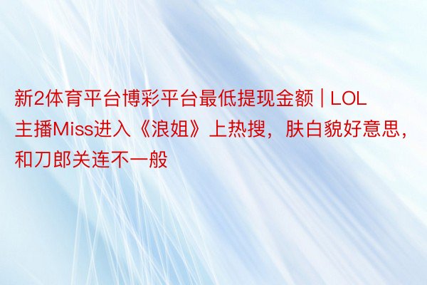 新2体育平台博彩平台最低提现金额 | LOL主播Miss进入《浪姐》上热搜，肤白貌好意思，和刀郎关连不一般