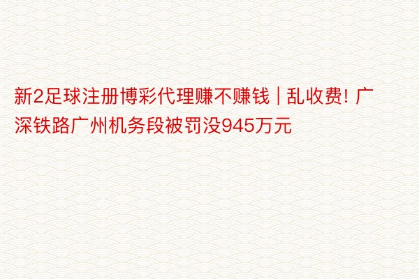 新2足球注册博彩代理赚不赚钱 | 乱收费! 广深铁路广州机务段被罚没945万元