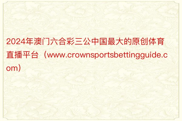 2024年澳门六合彩三公中国最大的原创体育直播平台（www.crownsportsbettingguide.com）
