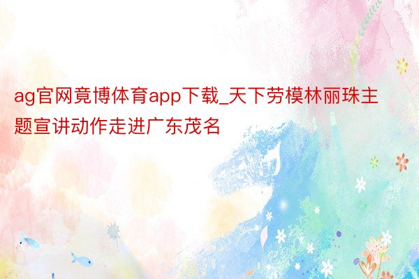 ag官网竟博体育app下载_天下劳模林丽珠主题宣讲动作走进广东茂名