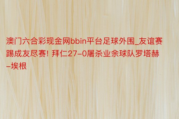 澳门六合彩现金网bbin平台足球外围_友谊赛踢成友尽赛! 拜仁27-0屠杀业余球队罗塔赫-埃根