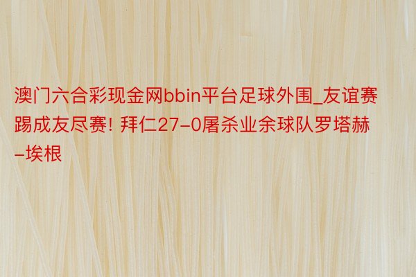 澳门六合彩现金网bbin平台足球外围_友谊赛踢成友尽赛! 拜仁27-0屠杀业余球队罗塔赫-埃根