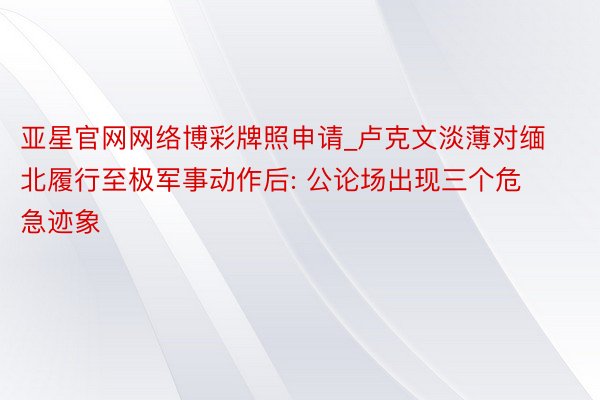 亚星官网网络博彩牌照申请_卢克文淡薄对缅北履行至极军事动作后: 公论场出现三个危急迹象