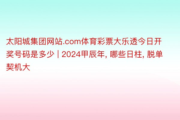 太阳城集团网站.com体育彩票大乐透今日开奖号码是多少 | 2024甲辰年, 哪些日柱, 脱单契机大