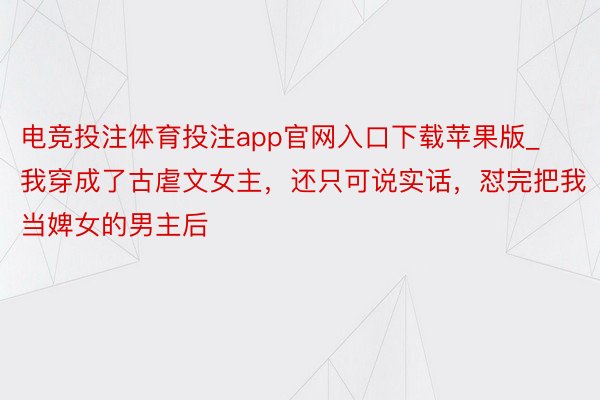 电竞投注体育投注app官网入口下载苹果版_我穿成了古虐文女主，还只可说实话，怼完把我当婢女的男主后