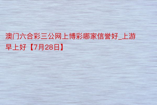 澳门六合彩三公网上博彩哪家信誉好_上游早上好【7月28日】