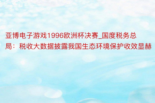 亚博电子游戏1996欧洲杯决赛_国度税务总局：税收大数据披露我国生态环境保护收效显赫