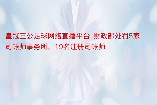 皇冠三公足球网络直播平台_财政部处罚5家司帐师事务所、19名注册司帐师