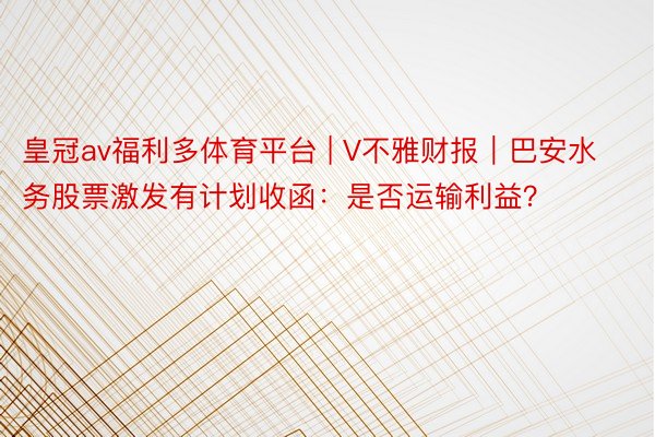 皇冠av福利多体育平台 | V不雅财报｜巴安水务股票激发有计划收函：是否运输利益？