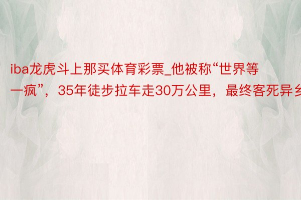 iba龙虎斗上那买体育彩票_他被称“世界等一疯”，35年徒步拉车走30万公里，最终客死异乡