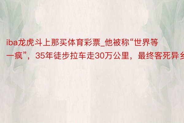 iba龙虎斗上那买体育彩票_他被称“世界等一疯”，35年徒步拉车走30万公里，最终客死异乡