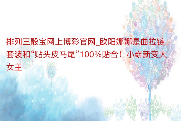 排列三骰宝网上博彩官网_欧阳娜娜是曲拉链套装和“贴头皮马尾”100%贴合！小崭新变大女主