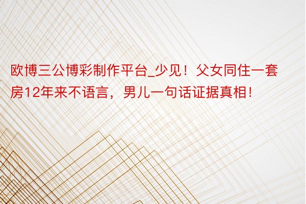 欧博三公博彩制作平台_少见！父女同住一套房12年来不语言，男儿一句话证据真相！