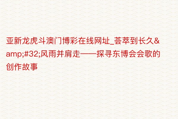 亚新龙虎斗澳门博彩在线网址_荟萃到长久&#32;风雨并肩走——探寻东博会会歌的创作故事