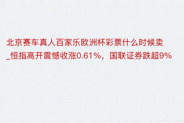 北京赛车真人百家乐欧洲杯彩票什么时候卖_恒指高开震憾收涨0.61%，国联证券跌超9%