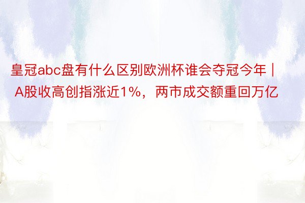 皇冠abc盘有什么区别欧洲杯谁会夺冠今年 | A股收高创指涨近1%，两市成交额重回万亿