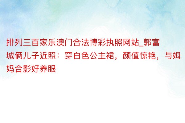 排列三百家乐澳门合法博彩执照网站_郭富城俩儿子近照：穿白色公主裙，颜值惊艳，与姆妈合影好养眼