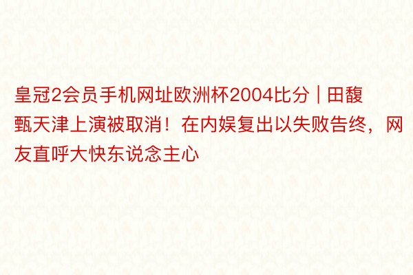 皇冠2会员手机网址欧洲杯2004比分 | 田馥甄天津上演被取消！在内娱复出以失败告终，网友直呼大快东说念主心