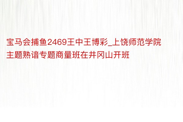 宝马会捕鱼2469王中王博彩_上饶师范学院主题熟谙专题商量班在井冈山开班