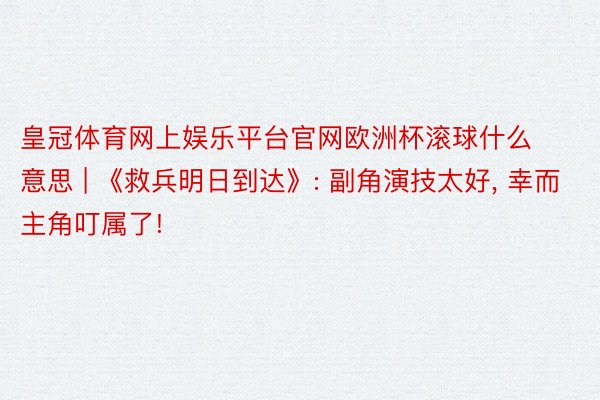 皇冠体育网上娱乐平台官网欧洲杯滚球什么意思 | 《救兵明日到达》: 副角演技太好, 幸而主角叮属了!