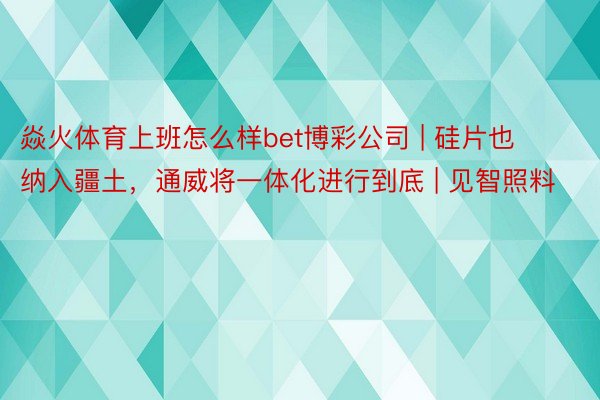 焱火体育上班怎么样bet博彩公司 | 硅片也纳入疆土，通威将一体化进行到底 | 见智照料