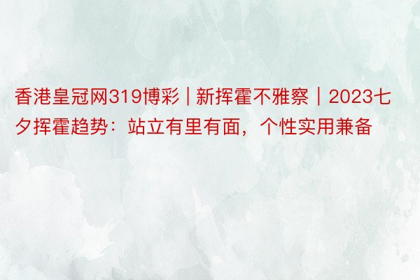 香港皇冠网319博彩 | 新挥霍不雅察｜2023七夕挥霍趋势：站立有里有面，个性实用兼备