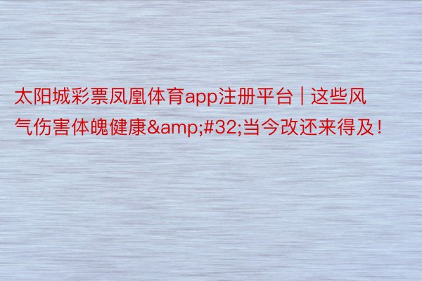 太阳城彩票凤凰体育app注册平台 | 这些风气伤害体魄健康&#32;当今改还来得及！