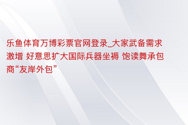 乐鱼体育万博彩票官网登录_大家武备需求激增 好意思扩大国际兵器坐褥 饱读舞承包商“友岸外包”