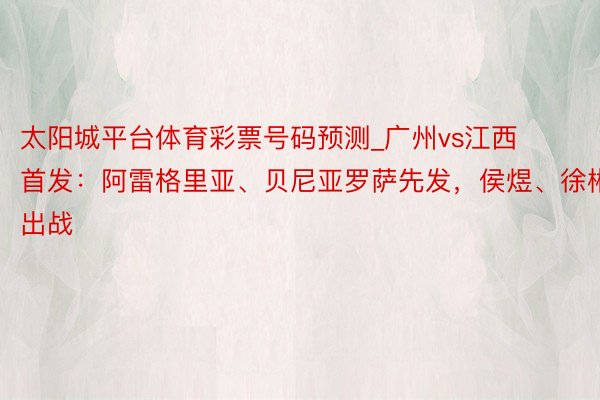 太阳城平台体育彩票号码预测_广州vs江西首发：阿雷格里亚、贝尼亚罗萨先发，侯煜、徐彬出战