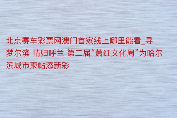 北京赛车彩票网澳门首家线上哪里能看_寻梦尔滨 情归呼兰 第二届“萧红文化周”为哈尔滨城市柬帖添新彩