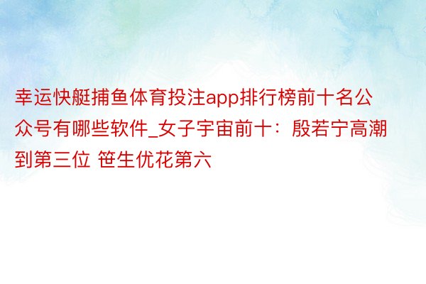 幸运快艇捕鱼体育投注app排行榜前十名公众号有哪些软件_女子宇宙前十：殷若宁高潮到第三位 笹生优花第六