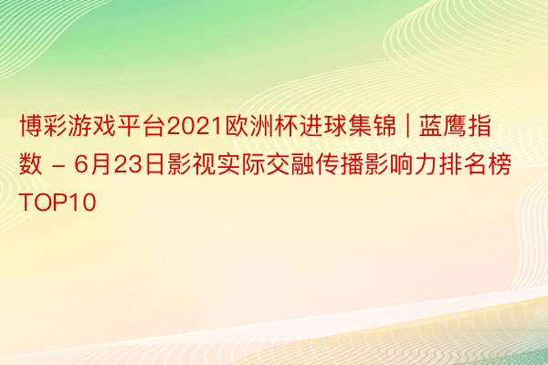 博彩游戏平台2021欧洲杯进球集锦 | 蓝鹰指数 - 6月23日影视实际交融传播影响力排名榜TOP10