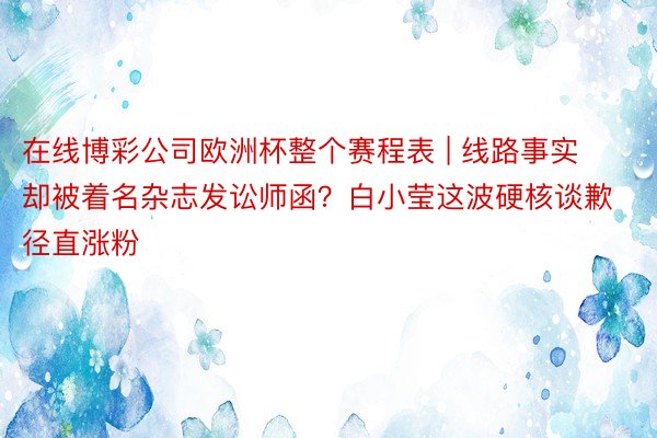 在线博彩公司欧洲杯整个赛程表 | 线路事实却被着名杂志发讼师函？白小莹这波硬核谈歉径直涨粉