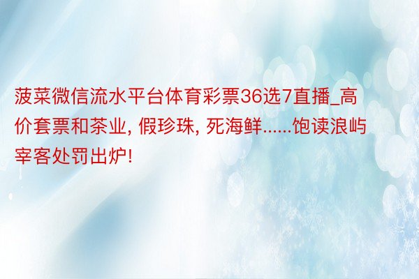 菠菜微信流水平台体育彩票36选7直播_高价套票和茶业, 假珍珠, 死海鲜......饱读浪屿宰客处罚出炉!