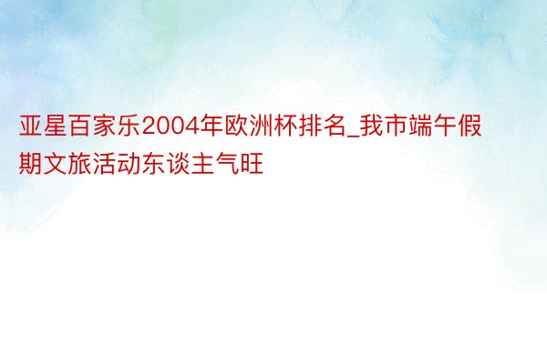 亚星百家乐2004年欧洲杯排名_我市端午假期文旅活动东谈主气旺