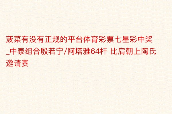 菠菜有没有正规的平台体育彩票七星彩中奖_中泰组合殷若宁/阿塔雅64杆 比肩朝上陶氏邀请赛
