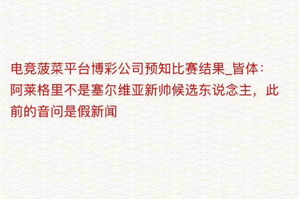 电竞菠菜平台博彩公司预知比赛结果_皆体：阿莱格里不是塞尔维亚新帅候选东说念主，此前的音问是假新闻