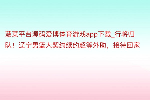 菠菜平台源码爱博体育游戏app下载_行将归队！辽宁男篮大契约续约超等外助，接待回家