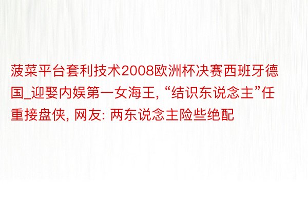 菠菜平台套利技术2008欧洲杯决赛西班牙德国_迎娶内娱第一女海王, “结识东说念主”任重接盘侠, 网友: 两东说念主险些绝配
