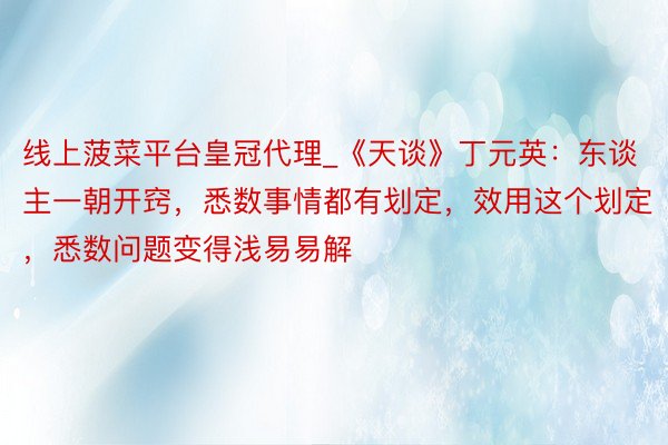 线上菠菜平台皇冠代理_《天谈》丁元英：东谈主一朝开窍，悉数事情都有划定，效用这个划定，悉数问题变得浅易易解
