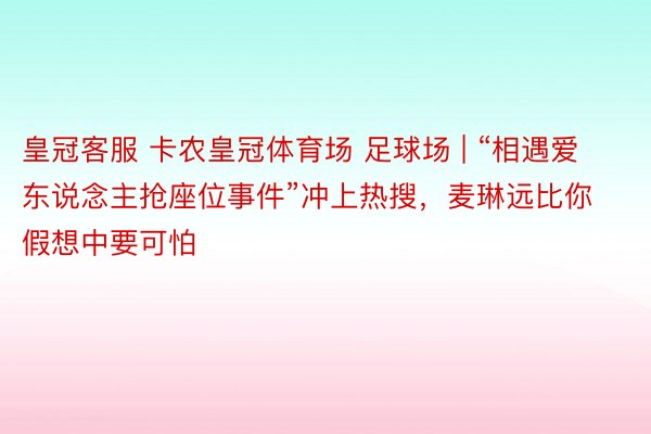 皇冠客服 卡农皇冠体育场 足球场 | “相遇爱东说念主抢座位事件”冲上热搜，麦琳远比你假想中要可怕
