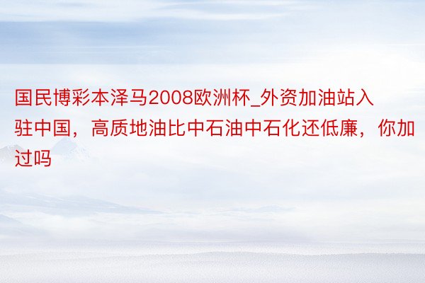 国民博彩本泽马2008欧洲杯_外资加油站入驻中国，高质地油比中石油中石化还低廉，你加过吗